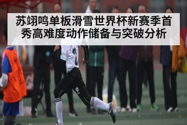 苏翊鸣单板滑雪世界杯新赛季首秀高难度动作储备与突破分析