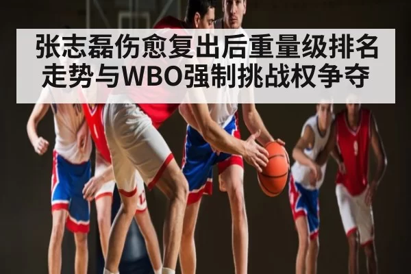 张志磊伤愈复出后重量级排名走势与WBO强制挑战权争夺
